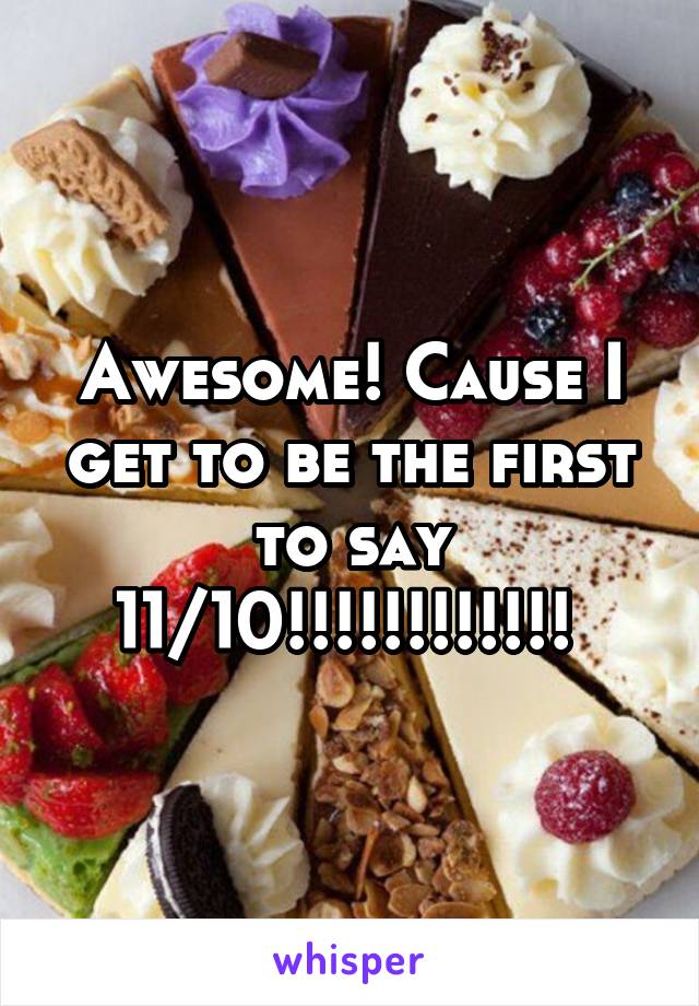 Awesome! Cause I get to be the first to say 11/10!!!!!!!!!!!! 