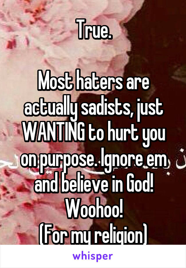 True.

Most haters are actually sadists, just WANTING to hurt you on purpose. Ignore em and believe in God! Woohoo!
(For my religion)