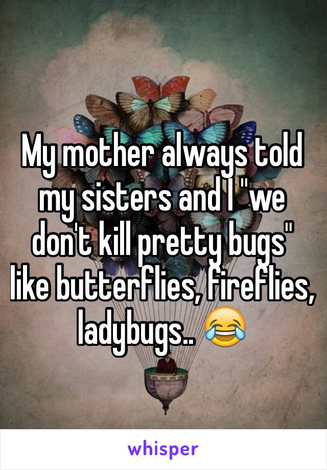 My mother always told my sisters and I "we don't kill pretty bugs" like butterflies, fireflies, ladybugs.. 😂