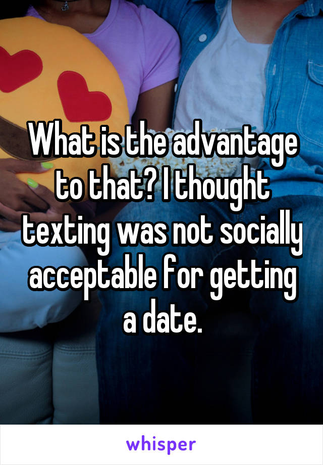 What is the advantage to that? I thought texting was not socially acceptable for getting a date.