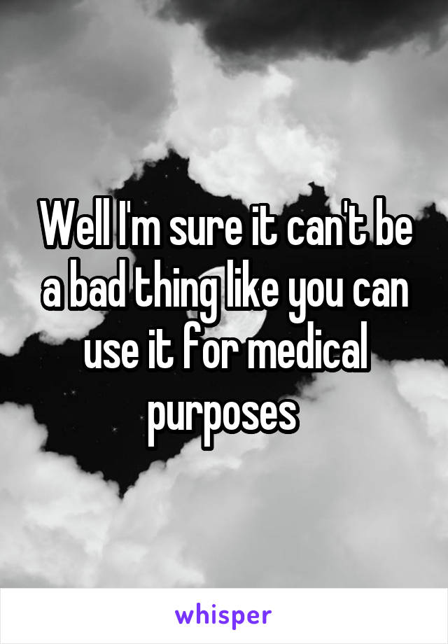 Well I'm sure it can't be a bad thing like you can use it for medical purposes 