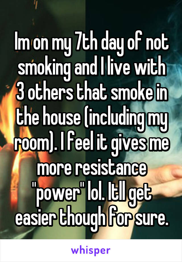 Im on my 7th day of not smoking and I live with 3 others that smoke in the house (including my room). I feel it gives me more resistance "power" lol. Itll get easier though for sure.