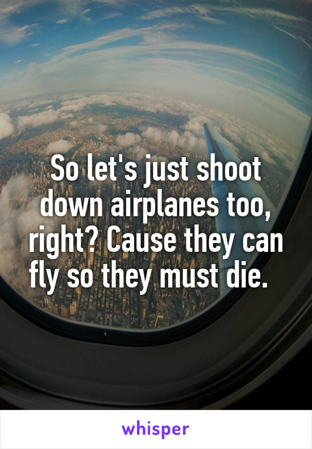 So let's just shoot down airplanes too, right? Cause they can fly so they must die.  