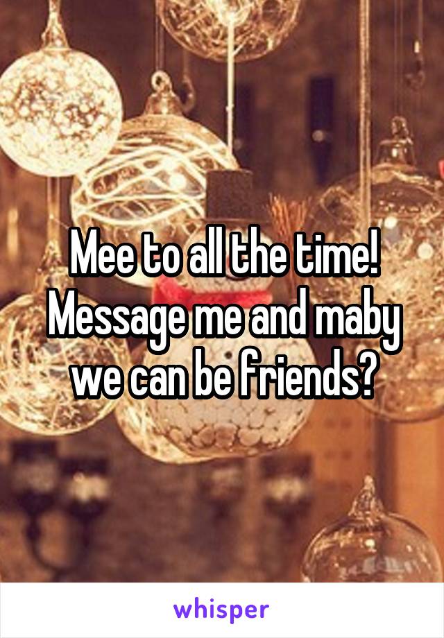 Mee to all the time! Message me and maby we can be friends?