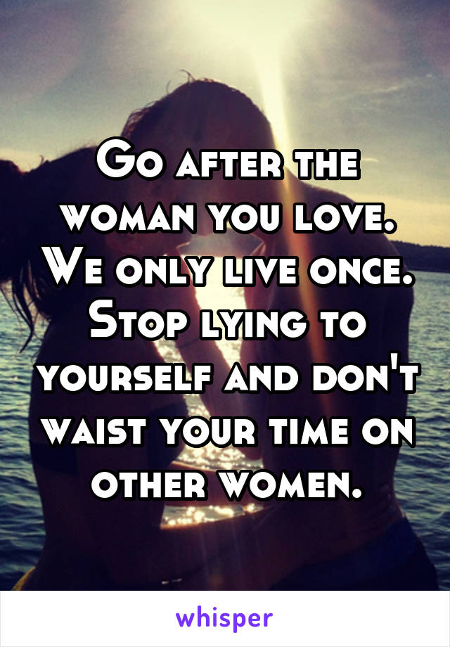 Go after the woman you love. We only live once. Stop lying to yourself and don't waist your time on other women.