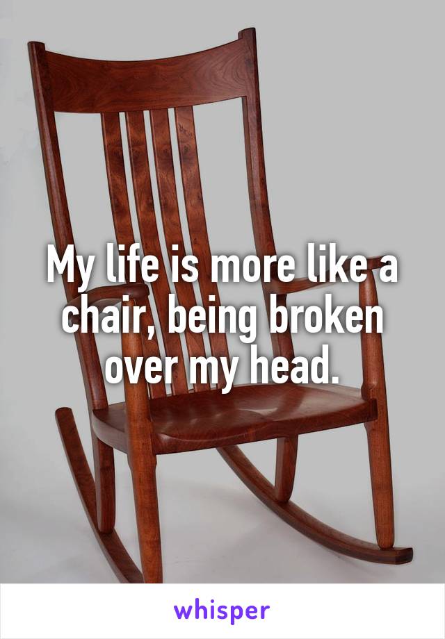 My life is more like a chair, being broken over my head.