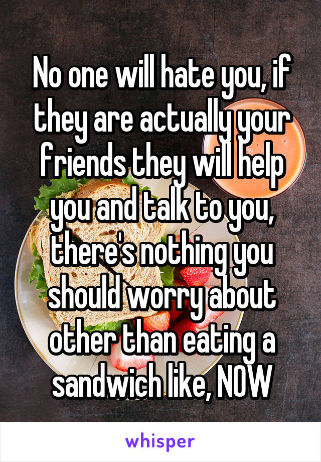 No one will hate you, if they are actually your friends they will help you and talk to you, there's nothing you should worry about other than eating a sandwich like, NOW