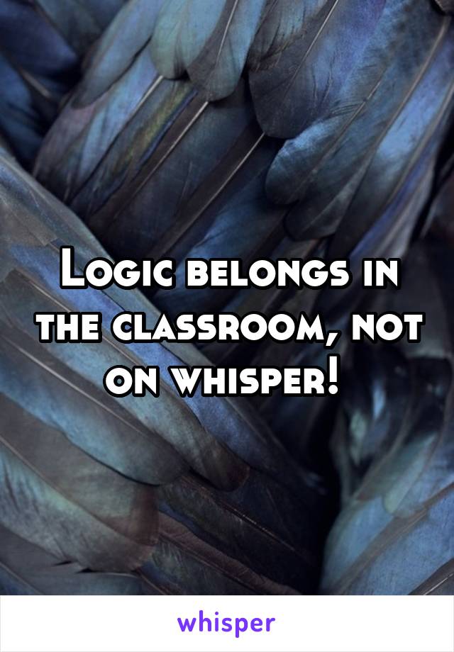 Logic belongs in the classroom, not on whisper! 