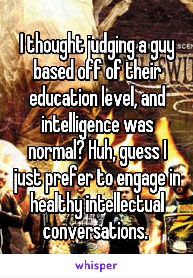 I thought judging a guy based off of their education level, and intelligence was normal? Huh, guess I just prefer to engage in healthy intellectual conversations. 