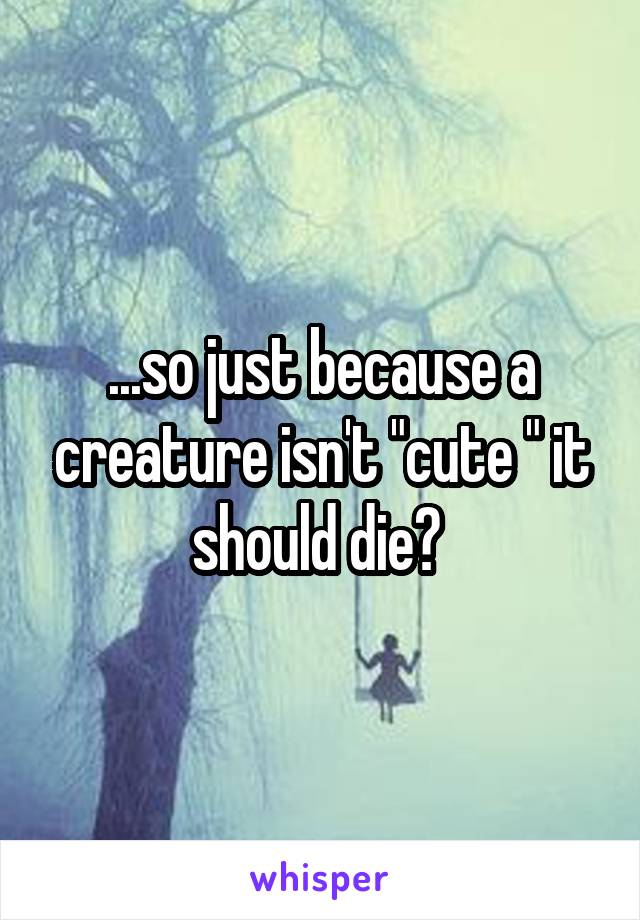 ...so just because a creature isn't "cute " it should die? 