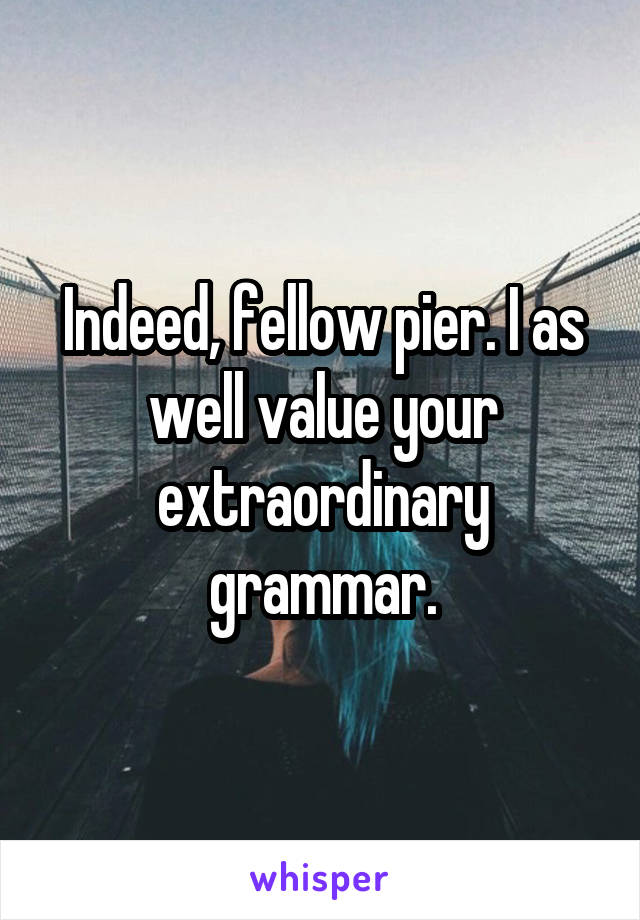 Indeed, fellow pier. I as well value your extraordinary grammar.