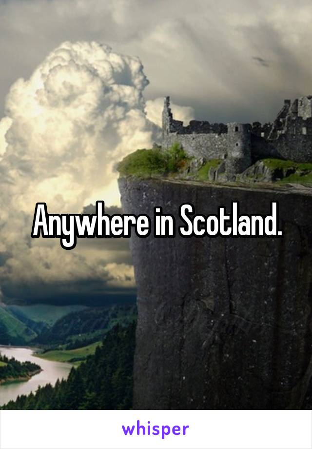 Anywhere in Scotland.