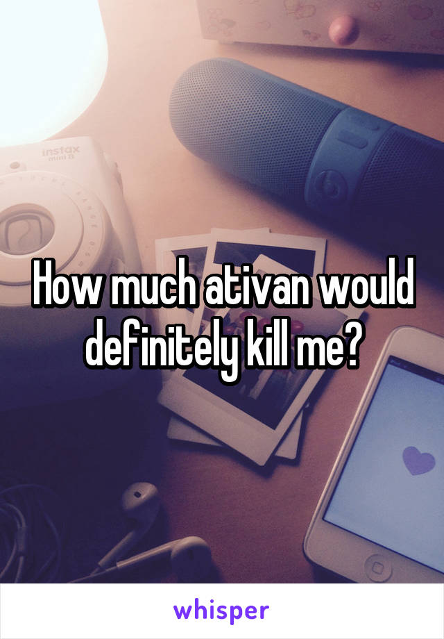 How much ativan would definitely kill me?