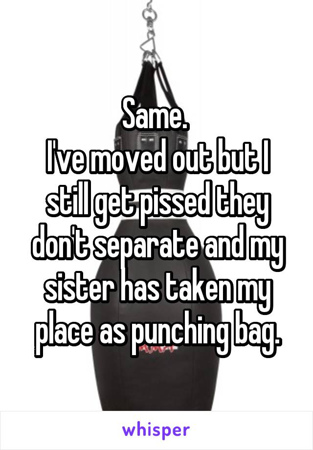 Same. 
I've moved out but I still get pissed they don't separate and my sister has taken my place as punching bag.