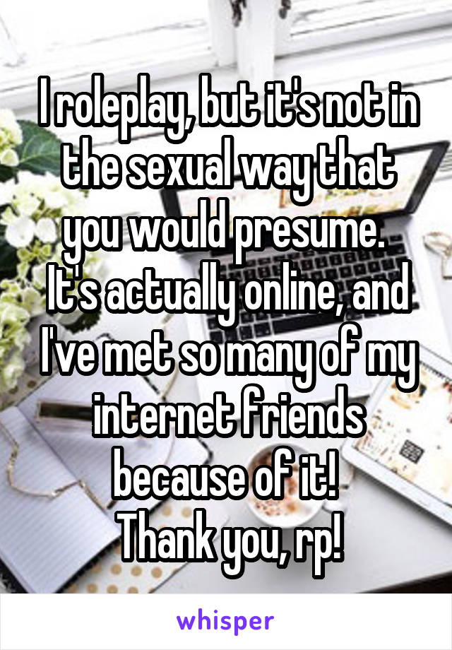 I roleplay, but it's not in the sexual way that you would presume. 
It's actually online, and I've met so many of my internet friends because of it! 
Thank you, rp!