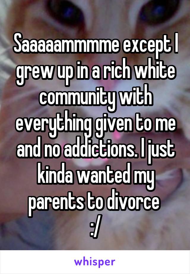 Saaaaammmme except I grew up in a rich white community with everything given to me and no addictions. I just kinda wanted my parents to divorce 
:/