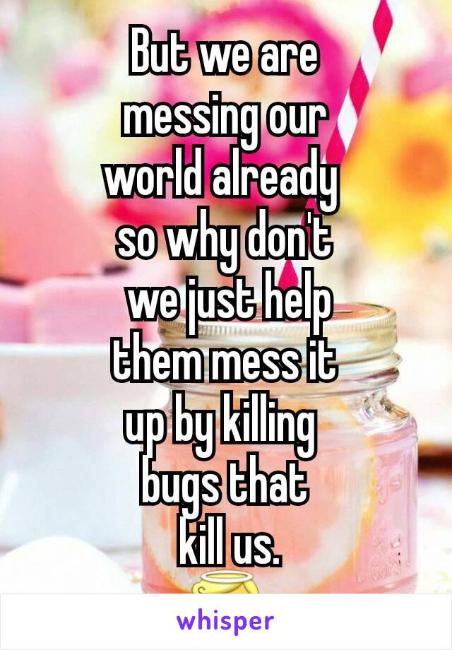 But we are
 messing our 
world already 
so why don't
 we just help
 them mess it 
up by killing 
bugs that
 kill us.
😇