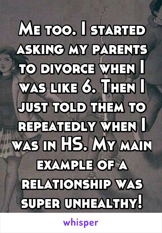 Me too. I started asking my parents to divorce when I was like 6. Then I just told them to repeatedly when I was in HS. My main example of a relationship was super unhealthy!