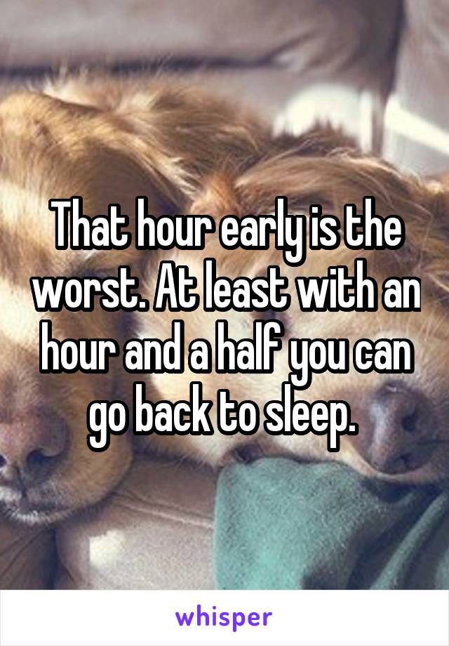 That hour early is the worst. At least with an hour and a half you can go back to sleep. 