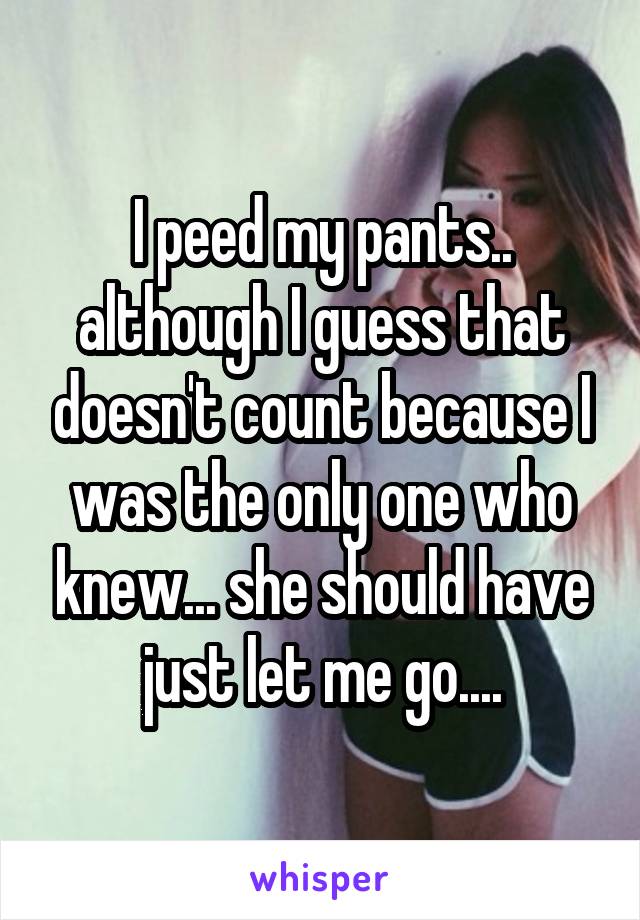 I peed my pants.. although I guess that doesn't count because I was the only one who knew... she should have just let me go....