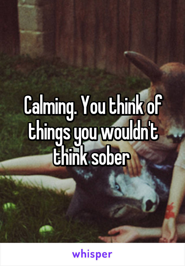 Calming. You think of things you wouldn't think sober 