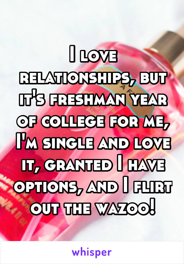 I love relationships, but it's freshman year of college for me, I'm single and love it, granted I have options, and I flirt out the wazoo!
