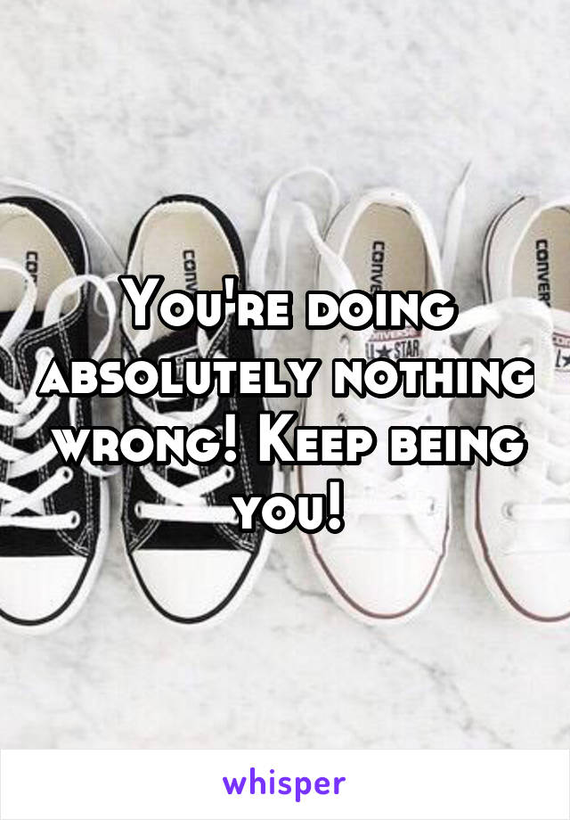 You're doing absolutely nothing wrong! Keep being you!
