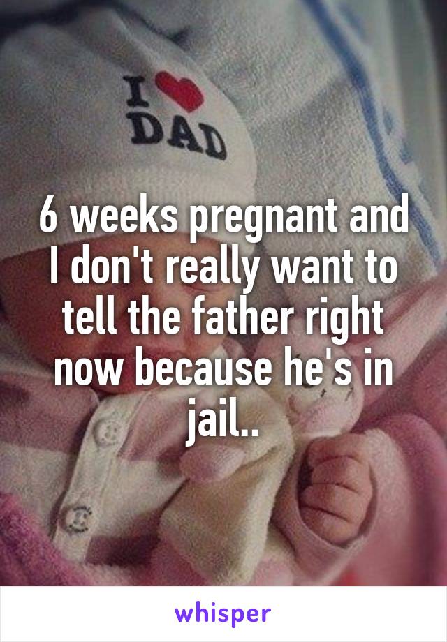 6 weeks pregnant and I don't really want to tell the father right now because he's in jail..
