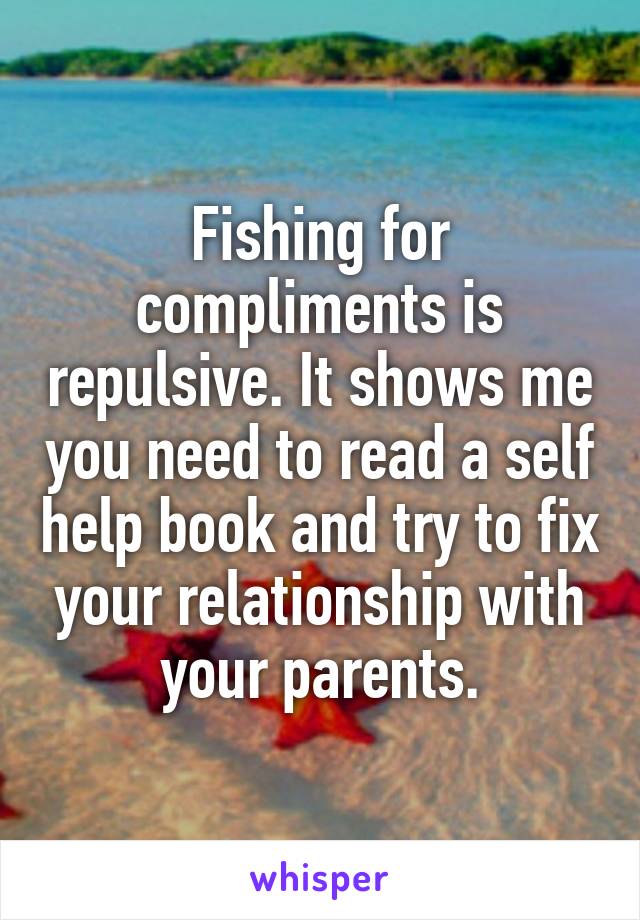 Fishing for compliments is repulsive. It shows me you need to read a self help book and try to fix your relationship with your parents.
