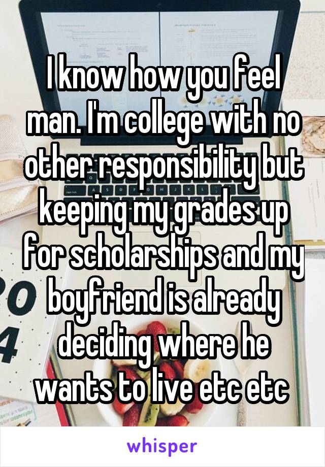 I know how you feel man. I'm college with no other responsibility but keeping my grades up for scholarships and my boyfriend is already deciding where he wants to live etc etc 