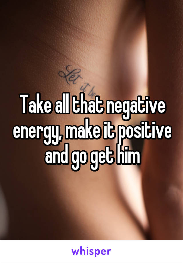 Take all that negative energy, make it positive and go get him