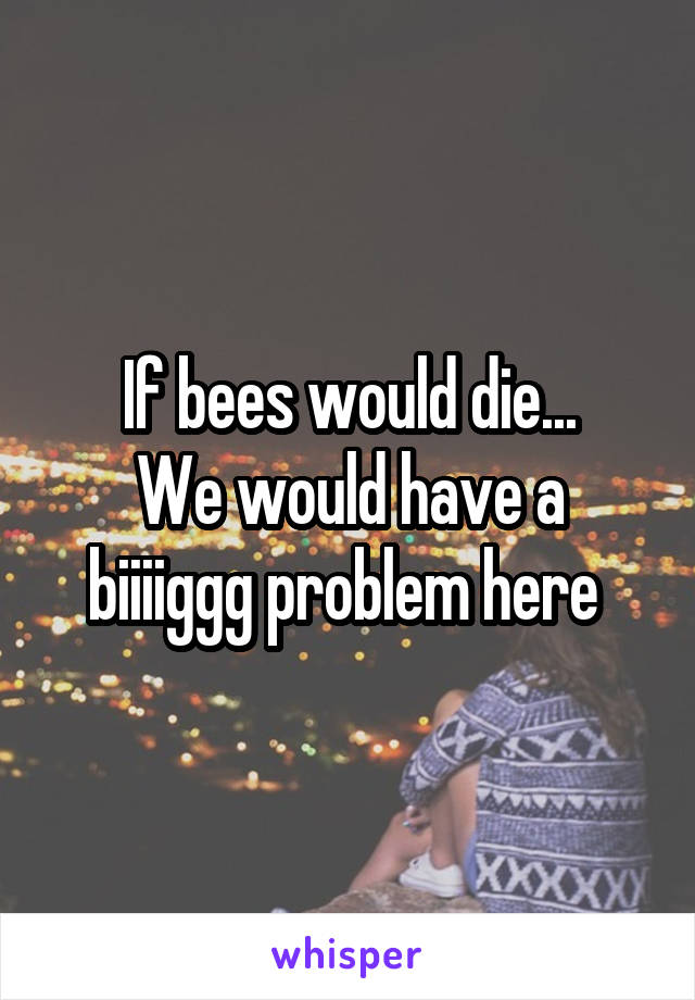 If bees would die...
We would have a biiiiggg problem here 