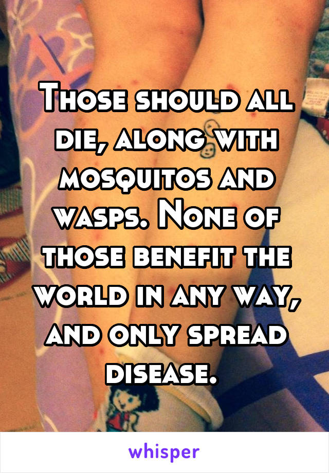 Those should all die, along with mosquitos and wasps. None of those benefit the world in any way, and only spread disease. 