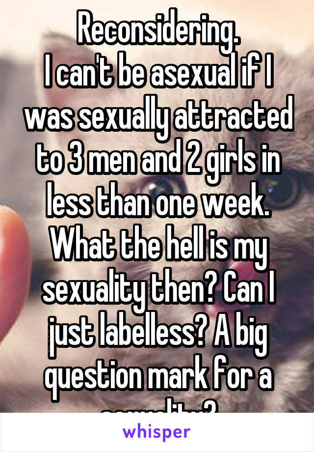 Reconsidering.
I can't be asexual if I was sexually attracted to 3 men and 2 girls in less than one week. What the hell is my sexuality then? Can I just labelless? A big question mark for a sexuality?