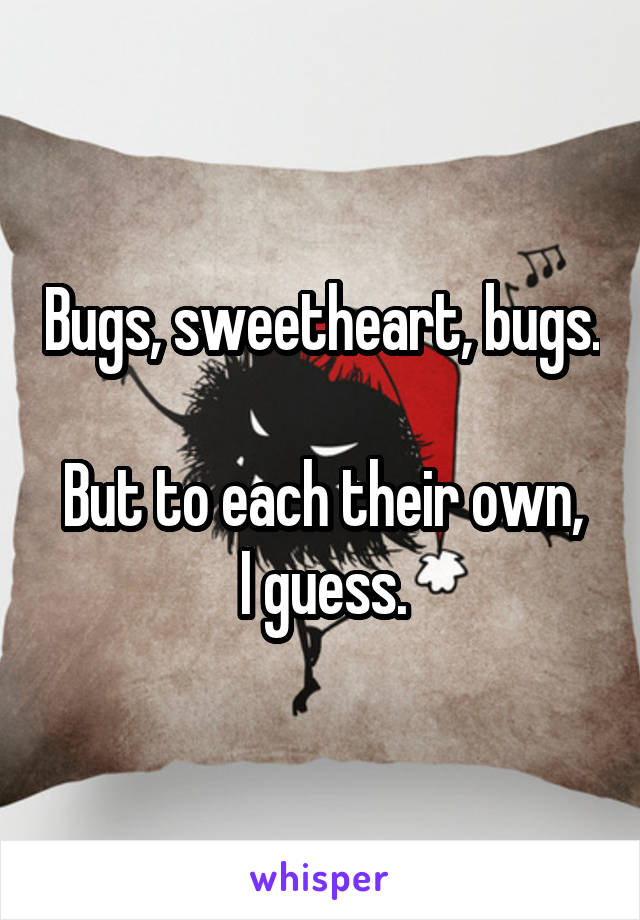 Bugs, sweetheart, bugs.

But to each their own, I guess.