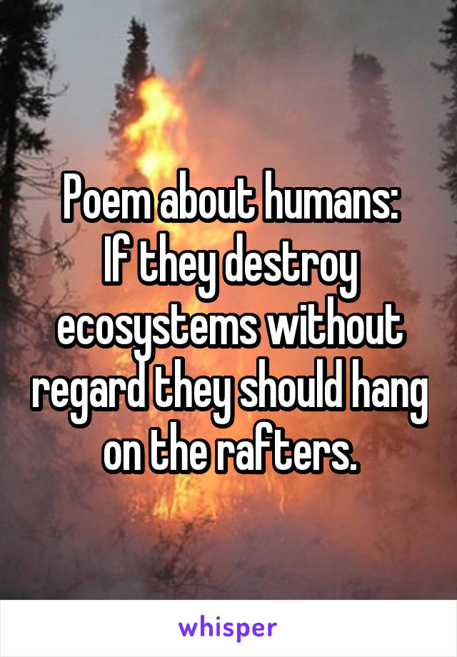 Poem about humans:
If they destroy ecosystems without regard they should hang on the rafters.