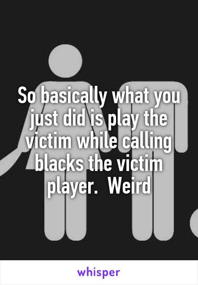 So basically what you just did is play the victim while calling blacks the victim player.  Weird