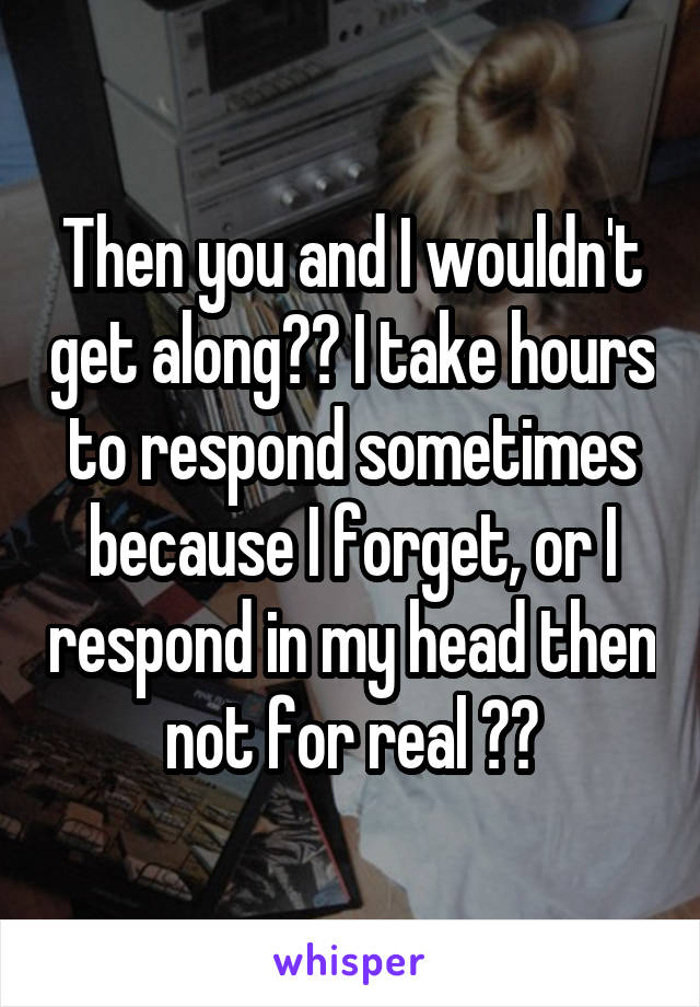 Then you and I wouldn't get along😂😂 I take hours to respond sometimes because I forget, or I respond in my head then not for real 😁😁