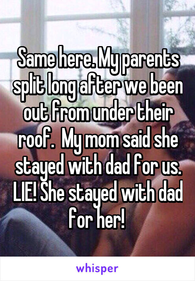 Same here. My parents split long after we been out from under their roof.  My mom said she stayed with dad for us. LIE! She stayed with dad for her! 