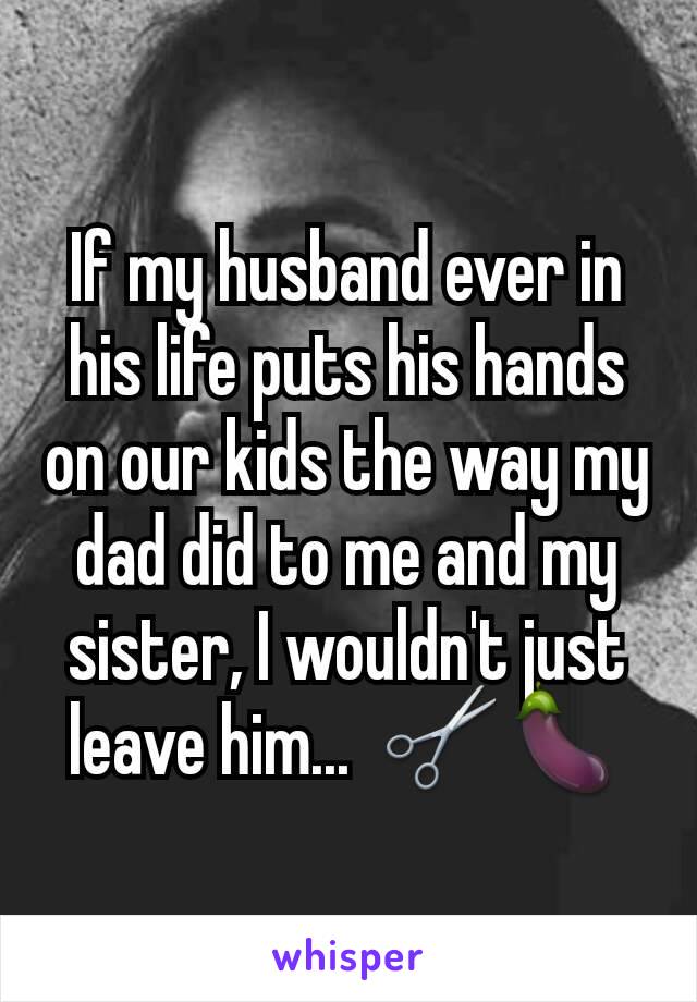 If my husband ever in his life puts his hands on our kids the way my dad did to me and my sister, I wouldn't just leave him...  ✂🍆
