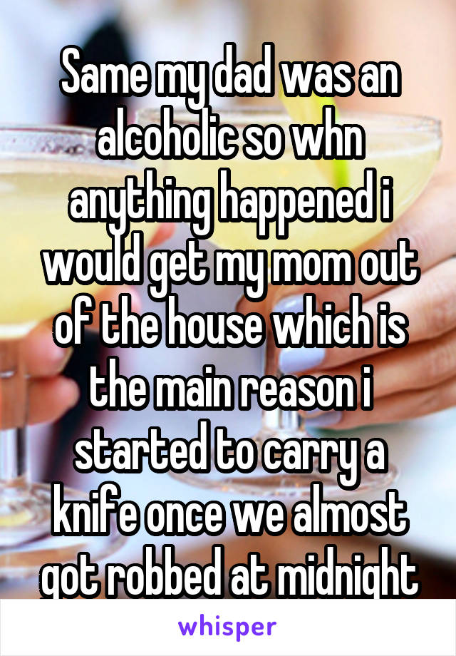 Same my dad was an alcoholic so whn anything happened i would get my mom out of the house which is the main reason i started to carry a knife once we almost got robbed at midnight