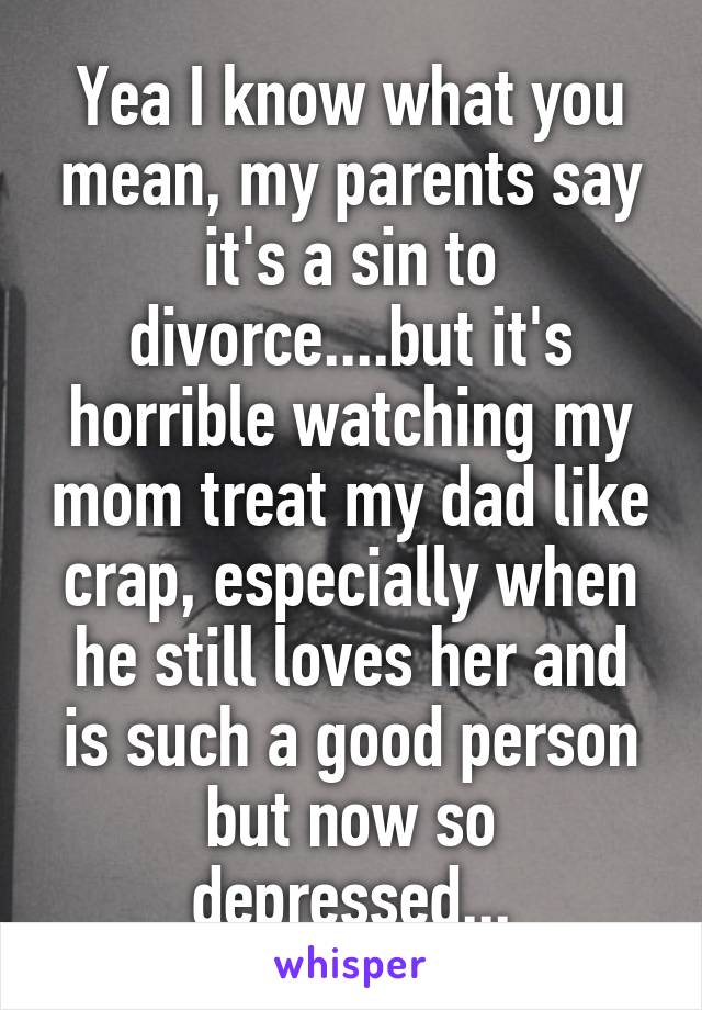 Yea I know what you mean, my parents say it's a sin to divorce....but it's horrible watching my mom treat my dad like crap, especially when he still loves her and is such a good person but now so depressed...