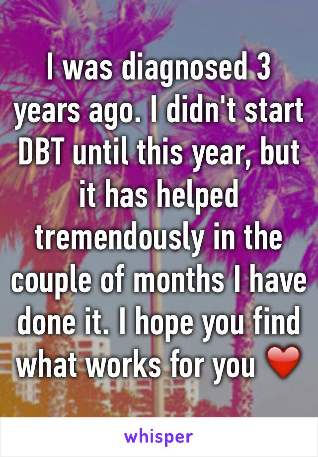 I was diagnosed 3 years ago. I didn't start DBT until this year, but it has helped tremendously in the couple of months I have done it. I hope you find what works for you ❤️