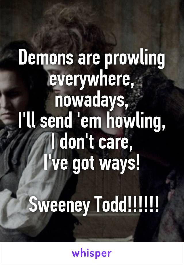 Demons are prowling everywhere, nowadays,
I'll send 'em howling, I don't care,
I've got ways!

 Sweeney Todd!!!!!!