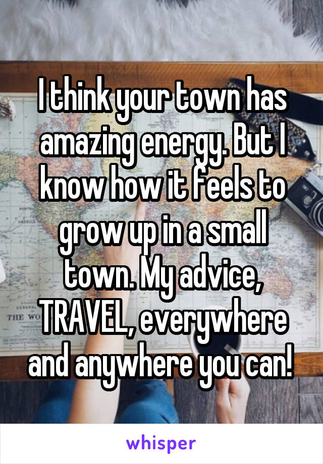 I think your town has amazing energy. But I know how it feels to grow up in a small town. My advice, TRAVEL, everywhere and anywhere you can! 