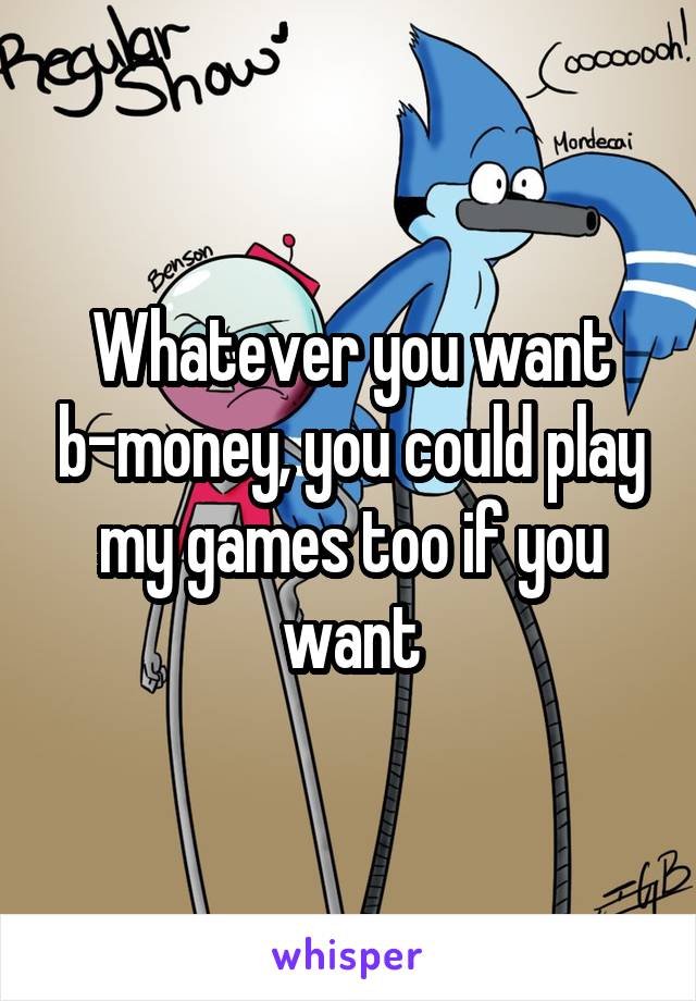 Whatever you want b-money, you could play my games too if you want