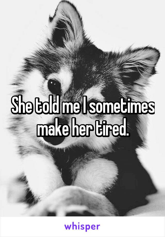 She told me I sometimes make her tired.