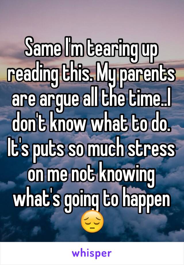 Same I'm tearing up reading this. My parents are argue all the time..I don't know what to do. It's puts so much stress on me not knowing what's going to happen 😔