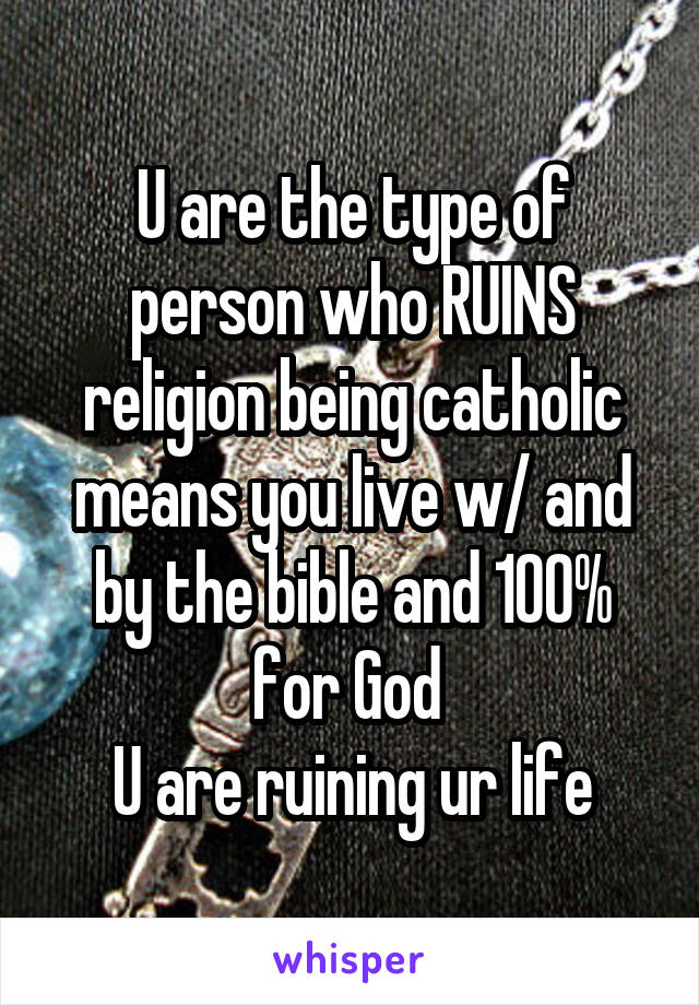 U are the type of person who RUINS religion being catholic means you live w/ and by the bible and 100% for God 
U are ruining ur life