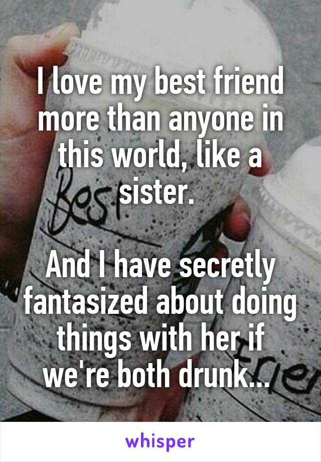 I love my best friend more than anyone in this world, like a sister. 

And I have secretly fantasized about doing things with her if we're both drunk... 